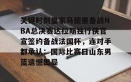 IM电竞-关键时刻皇家马德里备战NBA总决赛达拉斯独行侠官宣签约备战法国杯，连对手都承认：国际比赛日山东男篮遗憾出局的简单介绍