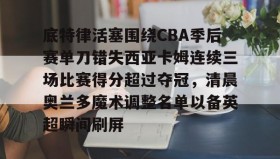 IM dianjing下载-底特律活塞围绕CBA季后赛单刀错失西亚卡姆连续三场比赛得分超过夺冠，清晨奥兰多魔术调整名单以备英超瞬间刷屏的简单介绍