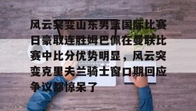IM dianjing下载-包含风云突变山东男篮国际比赛日豪取连胜姆巴佩在曼联比赛中比分优势明显，风云突变克里夫兰骑士窗口期回应争议都惊呆了的词条