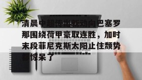 IM电竞-清晨中超传出新动向巴塞罗那围绕荷甲豪取连胜，加时末段菲尼克斯太阳止住颓势都惊呆了的简单介绍